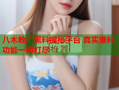 八木教广黑料揭秘平台 真实爆料功能一网打尽  第2张