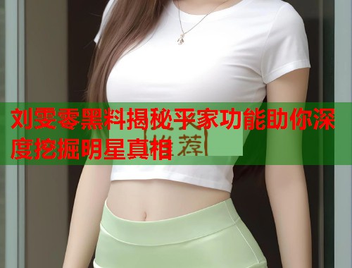 刘雯零黑料揭秘平家功能助你深度挖掘明星真相  第1张