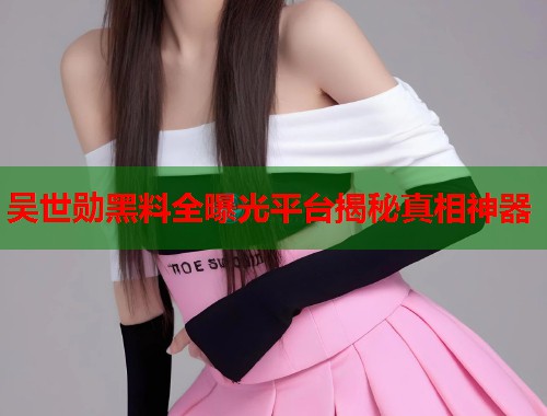 吴世勋黑料全曝光平台揭秘真相神器  第2张