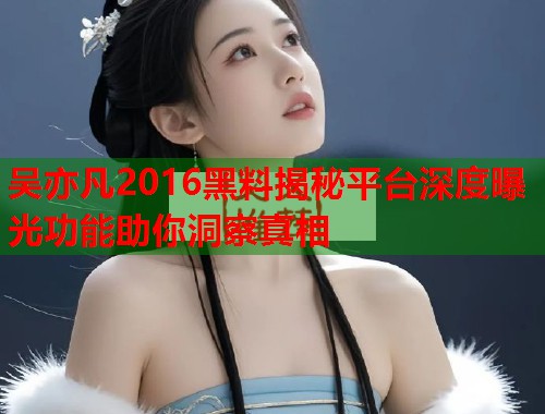 吴亦凡2016黑料揭秘平台深度曝光功能助你洞察真相  第2张